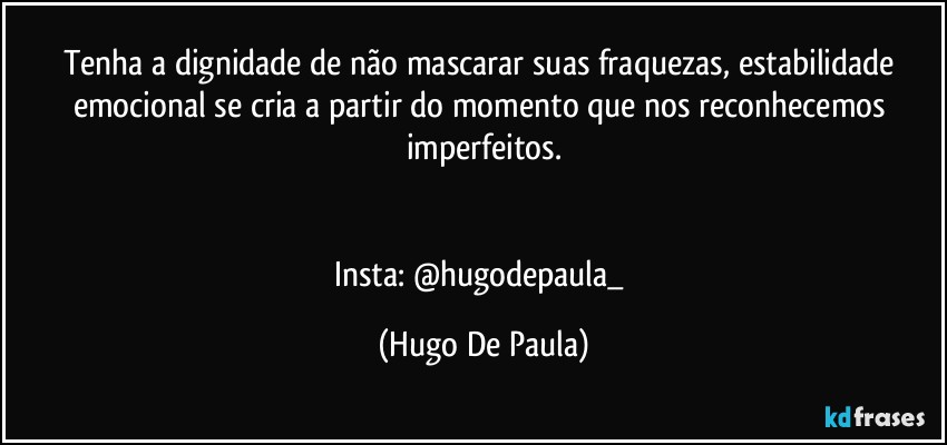 Tenha a dignidade de não mascarar suas fraquezas, estabilidade emocional se cria a partir do momento que nos reconhecemos imperfeitos.


Insta: @hugodepaula_ (Hugo De Paula)