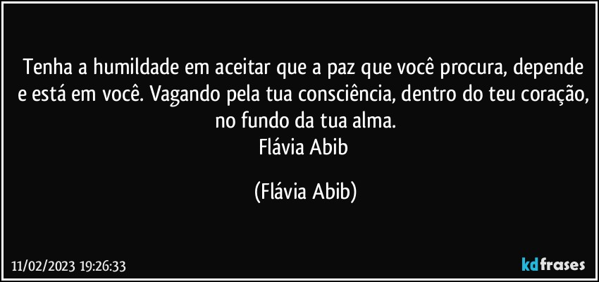 Tenha a humildade em aceitar que a paz que você procura, depende e está em você. Vagando pela tua consciência, dentro do teu coração, no fundo da tua alma.
Flávia Abib (Flávia Abib)