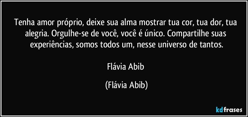 Tenha amor próprio, deixe sua alma mostrar tua cor, tua dor, tua alegria. Orgulhe-se de você, você é único. Compartilhe suas experiências, somos todos um, nesse universo de tantos.

Flávia Abib (Flávia Abib)