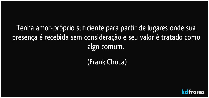 Tenha amor-próprio suficiente para partir de lugares onde sua presença é recebida sem consideração e seu valor é tratado como algo comum. (Frank Chuca)