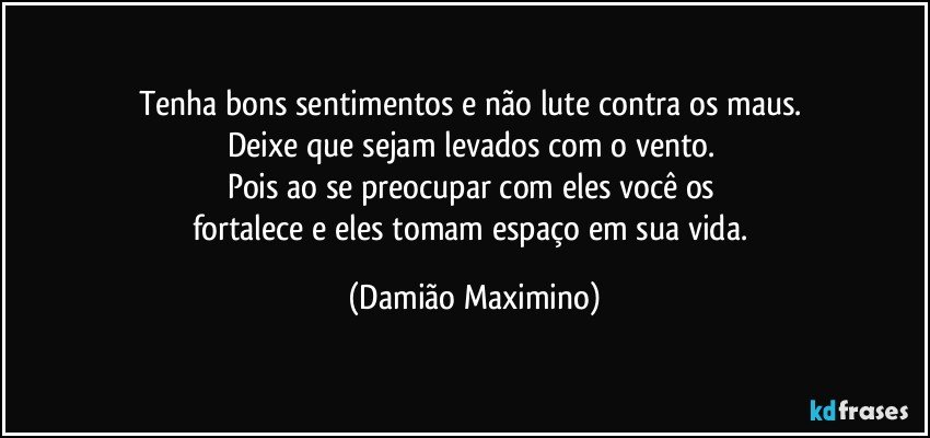 Tenha bons sentimentos e não lute contra os maus. 
Deixe que sejam levados com o vento. 
Pois ao se preocupar com eles você os 
fortalece e eles tomam espaço em sua vida. (Damião Maximino)