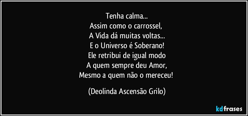 Tenha calma...
Assim como o carrossel, 
A Vida dá muitas voltas...
E o Universo é Soberano!
Ele retribui de igual modo
A quem sempre deu Amor,
Mesmo a quem não o mereceu! (Deolinda Ascensão Grilo)