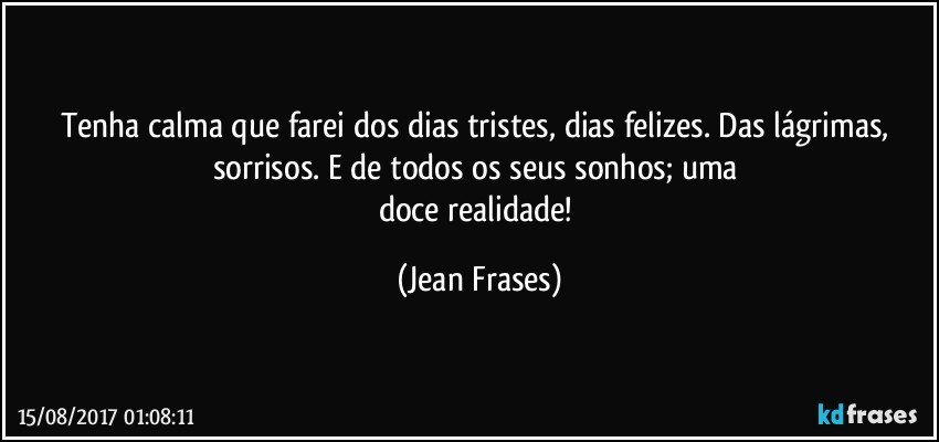 Tenha calma que farei dos dias tristes, dias felizes. Das lágrimas, sorrisos. E de todos os seus sonhos; uma 
doce realidade! (Jean Frases)