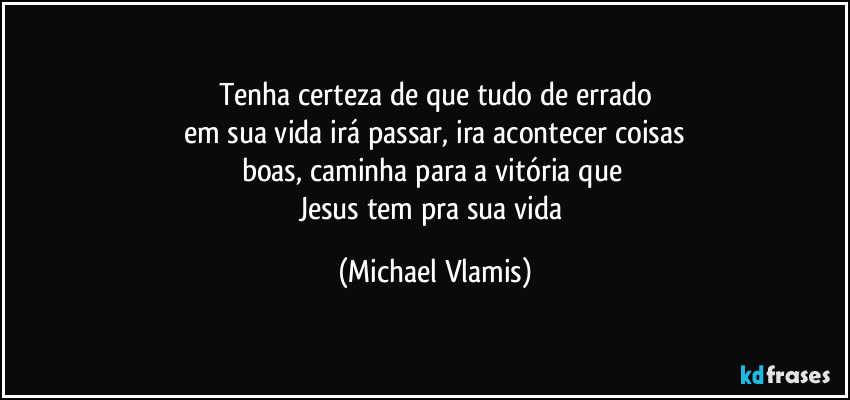 Tenha certeza de que tudo de errado
em sua vida irá passar, ira acontecer coisas
boas, caminha para a vitória que 
Jesus tem pra sua vida (Michael Vlamis)