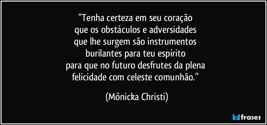 “Tenha certeza em seu coração 
que os obstáculos e adversidades 
que lhe surgem são instrumentos 
burilantes para teu espírito 
para que no futuro desfrutes da plena 
felicidade com celeste comunhão.” (Mônicka Christi)