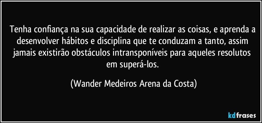 Tenha confiança na sua capacidade de realizar as coisas, e aprenda a desenvolver hábitos e disciplina que te conduzam a tanto, assim jamais existirão obstáculos intransponíveis para aqueles resolutos em superá-los. (Wander Medeiros Arena da Costa)