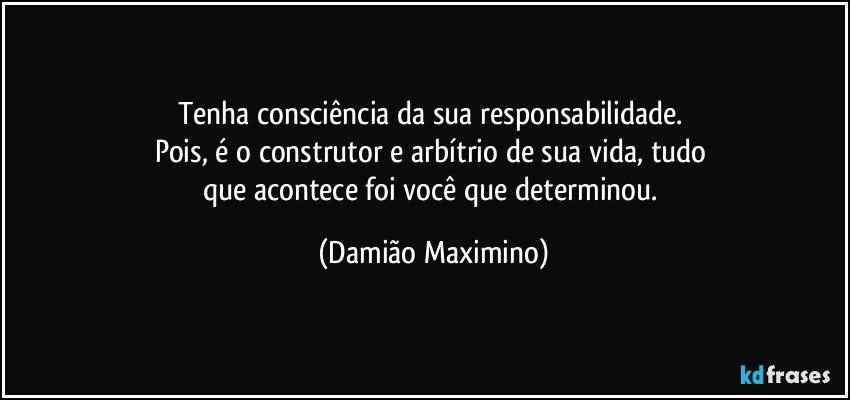 Tenha consciência da sua responsabilidade. 
Pois, é o construtor e arbítrio de sua vida, tudo 
que acontece foi você que determinou. (Damião Maximino)