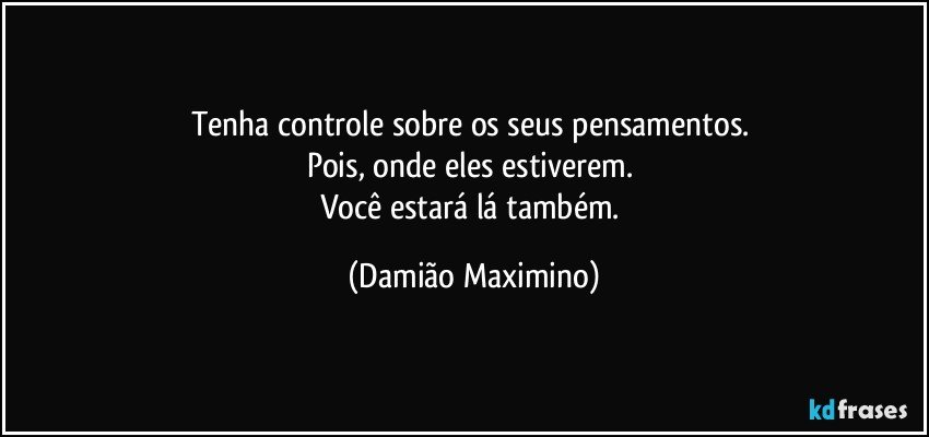 Tenha controle sobre os seus pensamentos. 
Pois, onde eles estiverem. 
Você estará lá também. (Damião Maximino)