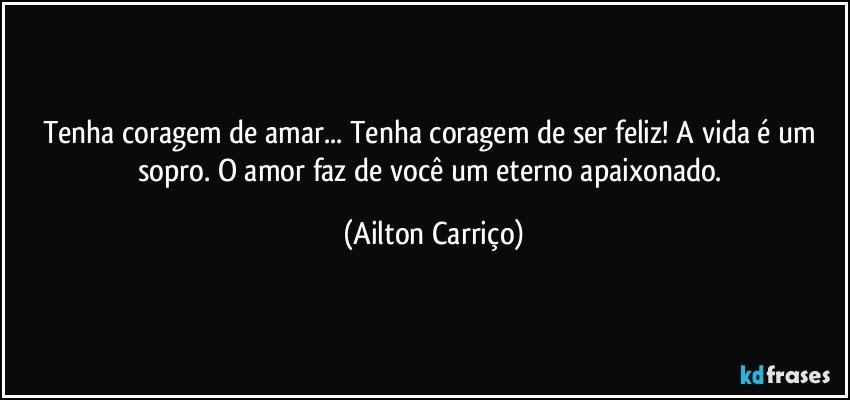 Tenha coragem de amar... Tenha  coragem de ser feliz!  A vida é um sopro.  O amor  faz de você um eterno apaixonado. (Ailton Carriço)