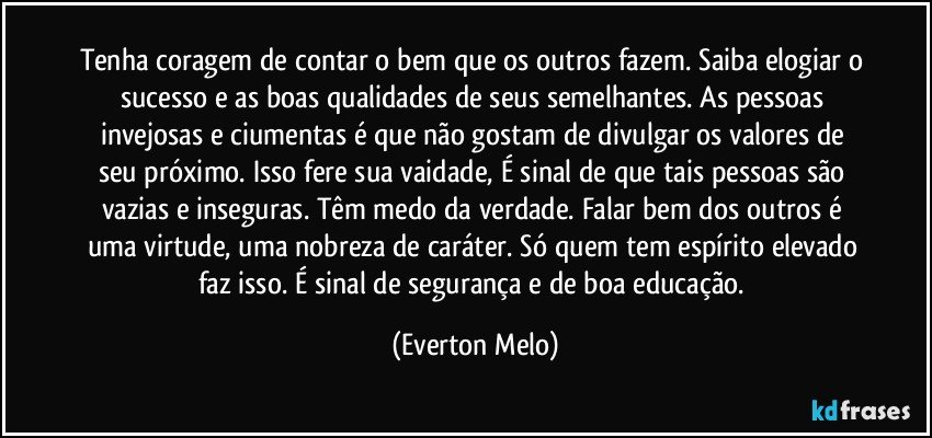 Tenha coragem de contar o bem que os outros fazem. Saiba elogiar o sucesso e as boas qualidades de seus semelhantes. As pessoas invejosas e ciumentas é que não gostam de divulgar os valores de seu próximo. Isso fere sua vaidade, É sinal de que tais pessoas são vazias e inseguras. Têm medo da verdade. Falar bem dos outros é uma virtude, uma nobreza de caráter. Só quem tem espírito elevado faz isso. É sinal de segurança e de boa educação. (Everton Melo)