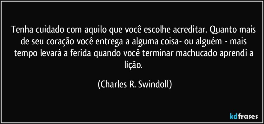 Tenha cuidado com aquilo que você escolhe acreditar. Quanto mais de seu coração você entrega a alguma coisa- ou alguém - mais tempo levará a ferida quando você terminar machucado aprendi a lição. (Charles R. Swindoll)