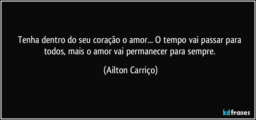 Tenha dentro do seu coração o amor... O tempo vai passar para todos, mais o amor vai permanecer para sempre. (Ailton Carriço)