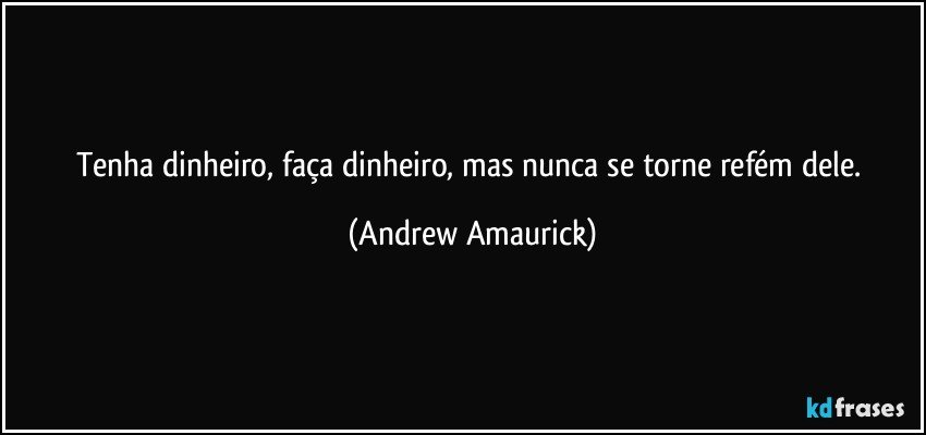 Tenha dinheiro, faça dinheiro, mas nunca se torne refém dele. (Andrew Amaurick)