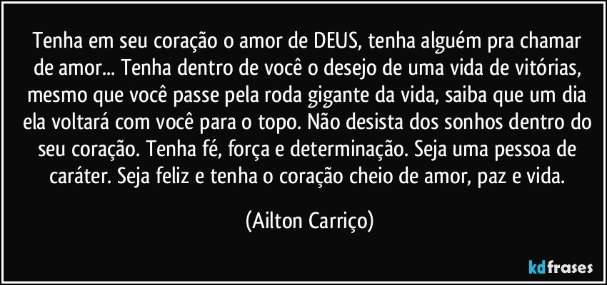 Tenha em seu coração o amor de  DEUS, tenha  alguém pra chamar de amor... Tenha dentro de você o desejo de uma vida de vitórias, mesmo que você passe  pela roda gigante da vida, saiba que  um dia ela voltará com você para o topo. Não desista dos sonhos dentro do seu coração. Tenha fé, força e determinação. Seja uma pessoa de caráter. Seja feliz e tenha  o coração cheio de amor, paz e vida. (Ailton Carriço)