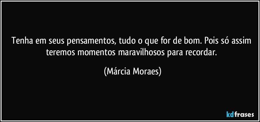 Tenha em seus pensamentos, tudo o que for de bom. Pois só assim teremos momentos maravilhosos para recordar. (Márcia Moraes)