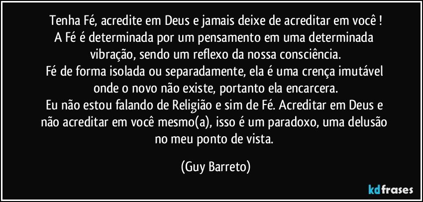 Tenha Fé, acredite em Deus e jamais deixe de acreditar em você !
A Fé é determinada por um pensamento em uma determinada vibração, sendo um reflexo da nossa consciência.
Fé de forma isolada ou separadamente, ela é uma crença imutável onde o novo não existe, portanto ela encarcera.
Eu não estou falando de Religião e sim de Fé. Acreditar em Deus e não acreditar em você mesmo(a), isso é um paradoxo, uma delusão no meu ponto de vista. (Guy Barreto)