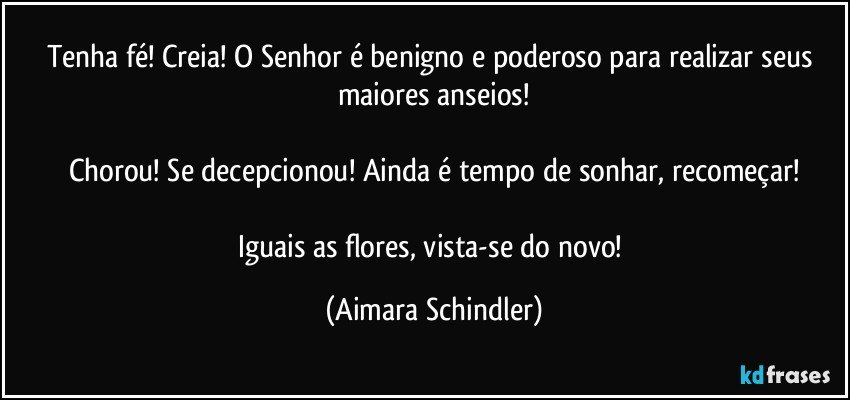 Tenha fé! Creia! O Senhor é benigno e poderoso para realizar seus maiores anseios!

Chorou! Se decepcionou! Ainda é tempo de sonhar, recomeçar!

Iguais as flores, vista-se do novo! (Aimara Schindler)