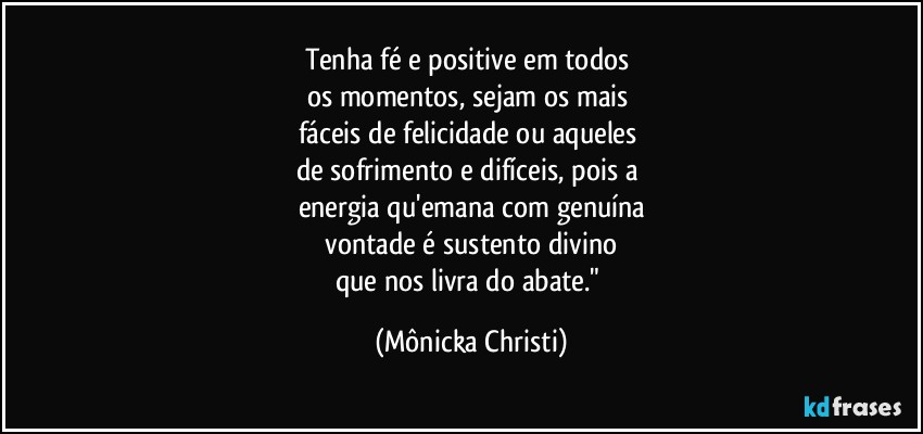 Tenha fé e positive em todos  
os momentos, sejam os mais 
fáceis de felicidade  ou aqueles 
de sofrimento e difíceis, pois a 
energia qu'emana com genuína
 vontade é sustento divino 
que nos livra do abate." (Mônicka Christi)