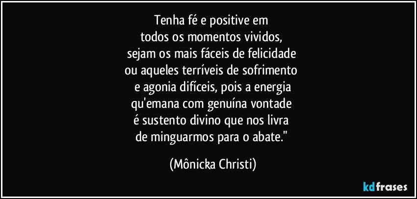 Tenha fé e positive em 
todos  os momentos vividos, 
sejam os mais fáceis de felicidade  
ou aqueles terríveis de sofrimento 
e agonia difíceis, pois a energia
qu'emana com genuína vontade 
é sustento divino que nos livra 
de minguarmos para o abate." (Mônicka Christi)