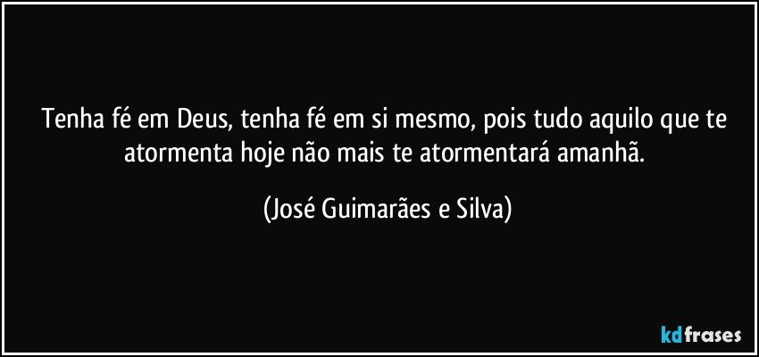 Tenha fé em Deus, tenha fé em si mesmo, pois tudo aquilo que te atormenta hoje não mais te atormentará amanhã. (José Guimarães e Silva)