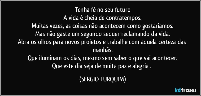 Tenha fé no seu futuro
A vida é cheia de contratempos.
Muitas vezes, as coisas não acontecem como gostaríamos.
Mas não gaste um segundo sequer reclamando da vida.
Abra os olhos para novos projetos e trabalhe com aquela certeza das manhãs.
Que iluminam os dias, mesmo sem saber o que vai acontecer.
Que este dia seja de muita paz e  alegria . (SERGIO FURQUIM)