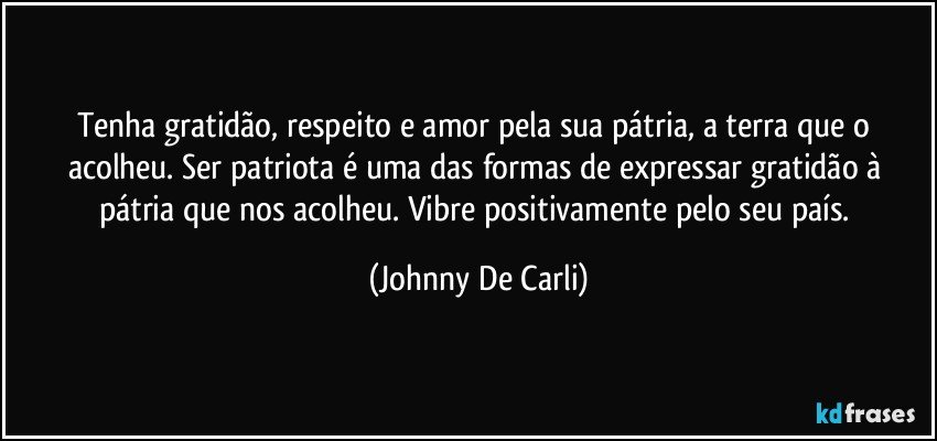 Tenha gratidão, respeito e amor pela sua pátria, a terra que o acolheu. Ser patriota é uma das formas de expressar gratidão à pátria que nos acolheu. Vibre positivamente pelo seu país. (Johnny De Carli)