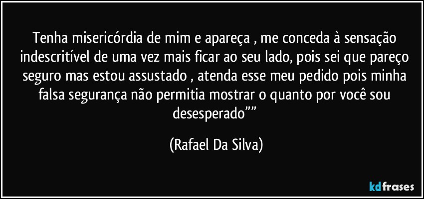 Tenha misericórdia de mim e apareça , me conceda à sensação indescritível de uma vez mais ficar ao seu lado, pois sei que pareço seguro mas estou assustado , atenda esse meu pedido pois minha falsa segurança não permitia mostrar  o quanto por você sou desesperado”” (Rafael Da Silva)