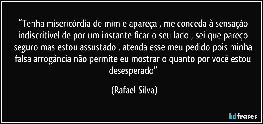 “Tenha misericórdia de mim e apareça , me conceda à sensação indiscritivel de por um instante ficar o seu  lado  , sei que pareço seguro mas estou assustado , atenda esse meu pedido pois minha falsa arrogância não permite eu mostrar o quanto por você estou desesperado” (Rafael Silva)