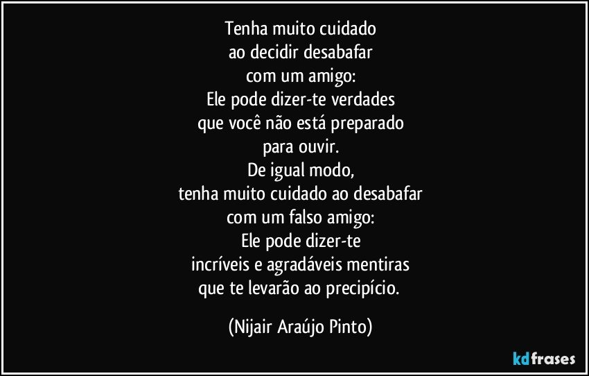 Tenha muito cuidado
ao decidir desabafar
com um amigo:
Ele pode dizer-te verdades
que você não está preparado
para ouvir.
De igual modo,
tenha muito cuidado ao desabafar
com um falso amigo:
Ele pode dizer-te
incríveis e agradáveis mentiras
que te levarão ao precipício. (Nijair Araújo Pinto)