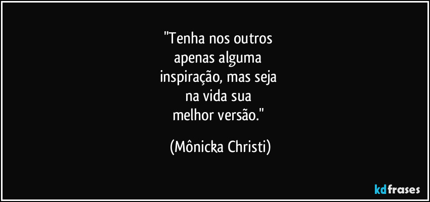 "Tenha nos outros 
apenas alguma 
inspiração, mas seja 
na vida sua 
melhor versão." (Mônicka Christi)