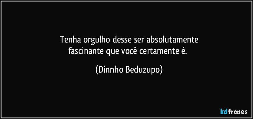 Tenha orgulho desse ser absolutamente
fascinante que você certamente é. (Dinnho Beduzupo)