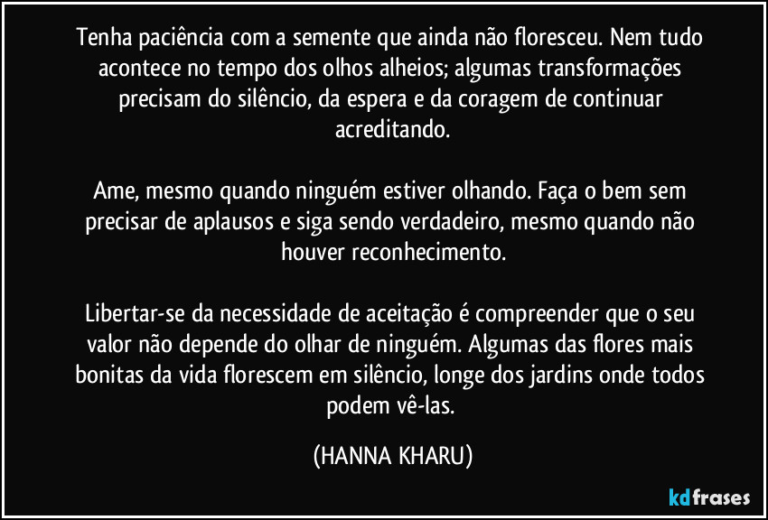 Tenha paciência com a semente que ainda não floresceu. Nem tudo acontece no tempo dos olhos alheios; algumas transformações precisam do silêncio, da espera e da coragem de continuar acreditando.
Ame, mesmo quando ninguém estiver olhando. Faça o bem sem precisar de aplausos e siga sendo verdadeiro, mesmo quando não houver reconhecimento.
Libertar-se da necessidade de aceitação é compreender que o seu valor não depende do olhar de ninguém. Algumas das flores mais bonitas da vida florescem em silêncio, longe dos jardins onde todos podem vê-las. (HANNA KHARU)