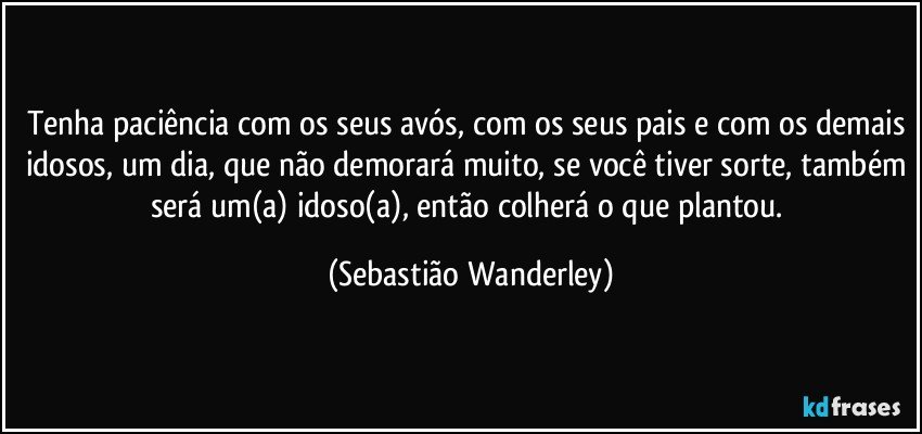 Tenha paciência com os seus avós, com os seus pais e com os demais idosos, um dia, que não demorará muito, se você tiver sorte, também será um(a) idoso(a), então colherá o que plantou. (Sebastião Wanderley)