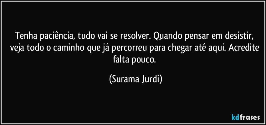 Tenha paciência, tudo vai se resolver. Quando pensar em desistir, veja todo o caminho que já percorreu para chegar até aqui. Acredite falta pouco. (Surama Jurdi)