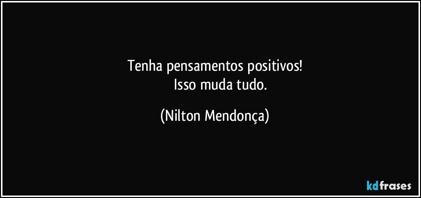 Tenha pensamentos positivos!
                Isso muda tudo. (Nilton Mendonça)