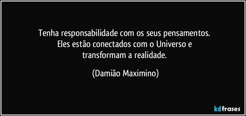 Tenha responsabilidade com os seus pensamentos. 
Eles estão conectados com o Universo e 
transformam a realidade. (Damião Maximino)