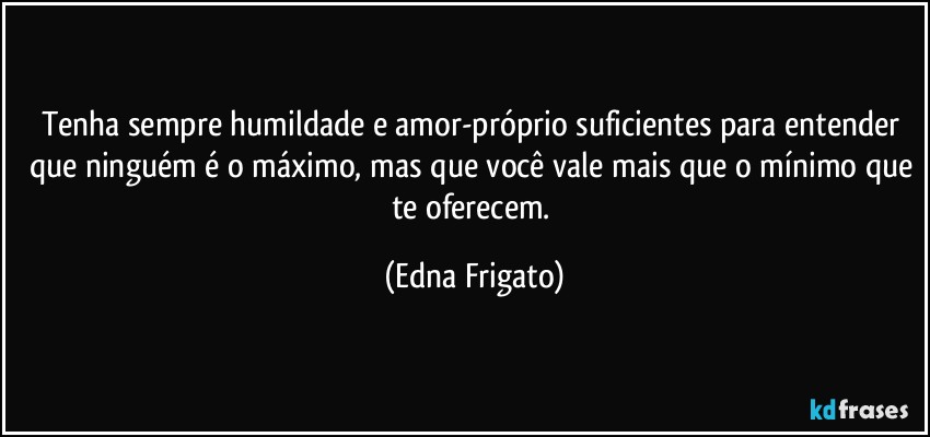 Tenha sempre humildade e amor-próprio suficientes para entender que ninguém é o máximo, mas que você vale mais que o mínimo que te oferecem. (Edna Frigato)