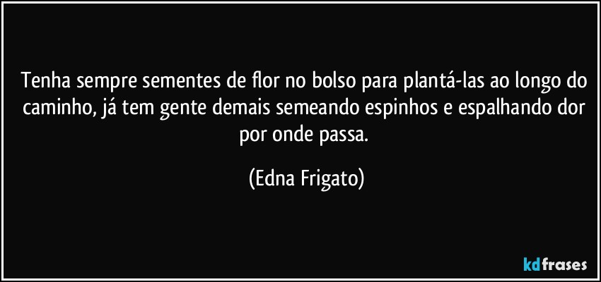 Tenha sempre sementes de flor no bolso para plantá-las ao longo do caminho, já tem gente demais semeando espinhos e espalhando dor por onde passa. (Edna Frigato)