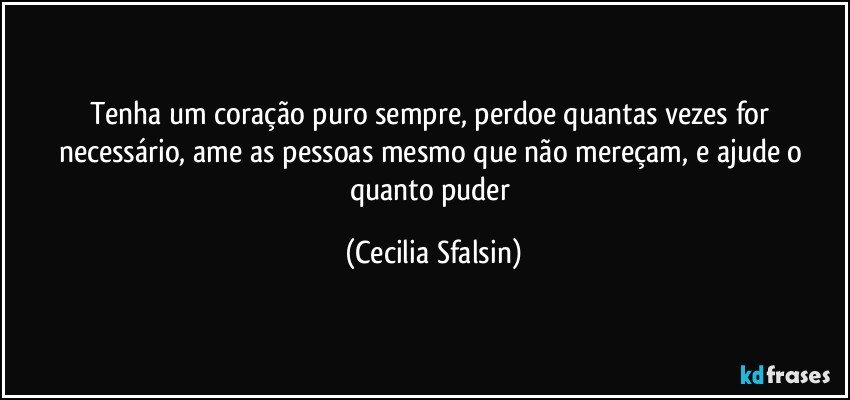 Tenha um coração puro sempre, perdoe quantas vezes for necessário, ame as pessoas mesmo que não mereçam, e ajude o quanto puder (Cecilia Sfalsin)