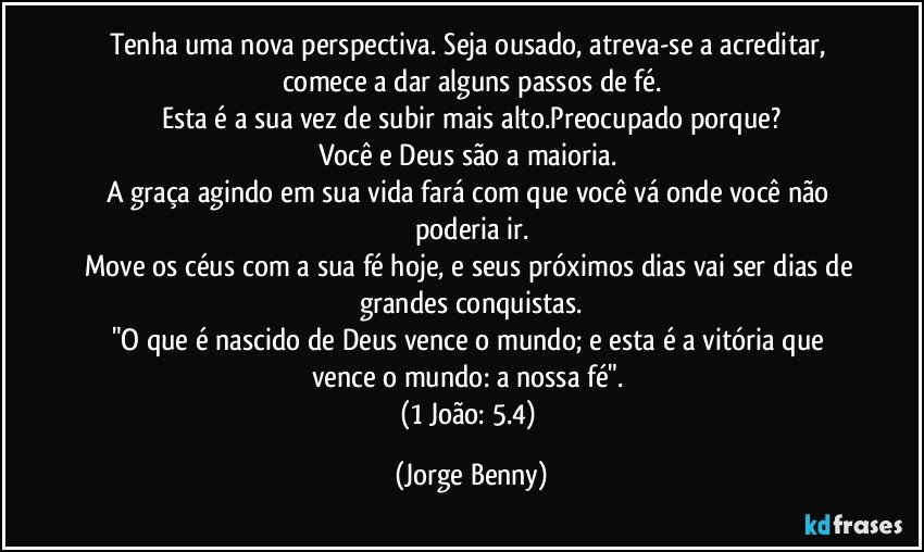 Tenha uma nova perspectiva. Seja ousado, atreva-se a acreditar, comece a dar alguns passos de fé.
Esta é a sua vez de subir mais alto.Preocupado porque?
Você e Deus são a maioria. 
A graça agindo em sua vida fará com que você vá onde você não poderia ir.
Move os céus com a sua fé hoje, e seus próximos dias vai ser dias de grandes conquistas.
"O que é nascido de Deus vence o mundo; e esta é a vitória que vence o mundo: a nossa fé". 
(1 João: 5.4) (Jorge Benny)