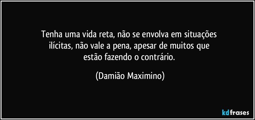 Tenha uma vida reta, não se envolva em situações 
ilícitas, não vale a pena, apesar de muitos que 
estão fazendo o contrário. (Damião Maximino)