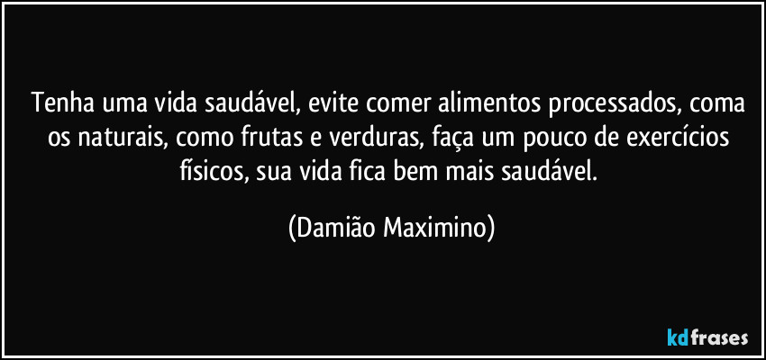 Tenha uma vida saudável, evite comer alimentos processados, coma os naturais, como frutas e verduras, faça um pouco de exercícios físicos, sua vida fica bem mais saudável. (Damião Maximino)