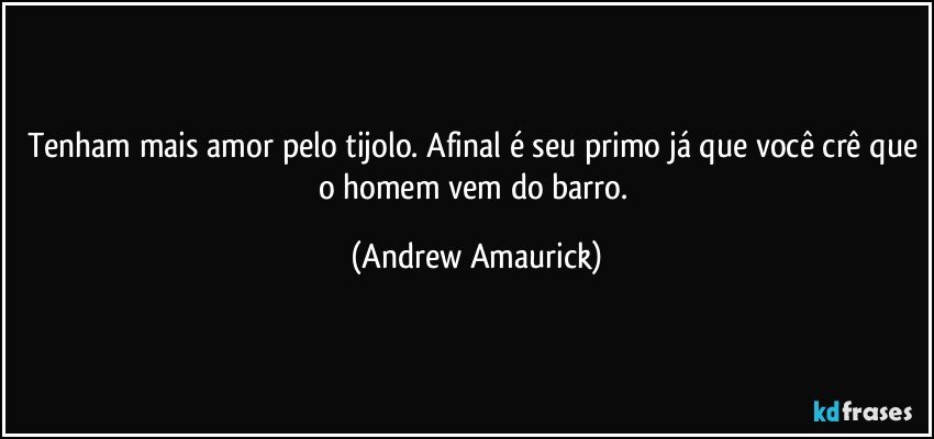 Tenham mais amor pelo tijolo. Afinal é seu primo já que você crê que o homem vem do barro. (Andrew Amaurick)