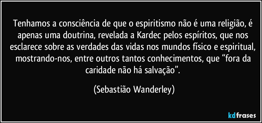 Tenhamos a consciência de que o espiritismo não é uma religião, é apenas uma doutrina, revelada a Kardec pelos espíritos, que nos esclarece sobre as verdades das vidas nos mundos físico e espiritual, mostrando-nos, entre outros tantos conhecimentos, que “fora da caridade não há salvação”. (Sebastião Wanderley)