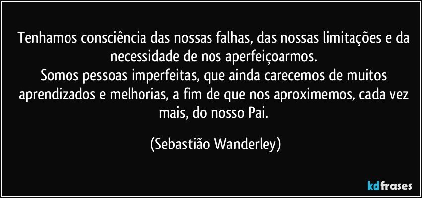 Tenhamos consciência das nossas falhas, das nossas limitações e da necessidade de nos aperfeiçoarmos. 
Somos pessoas imperfeitas, que ainda carecemos de muitos aprendizados e melhorias, a fim de que nos aproximemos, cada vez mais, do nosso Pai. (Sebastião Wanderley)