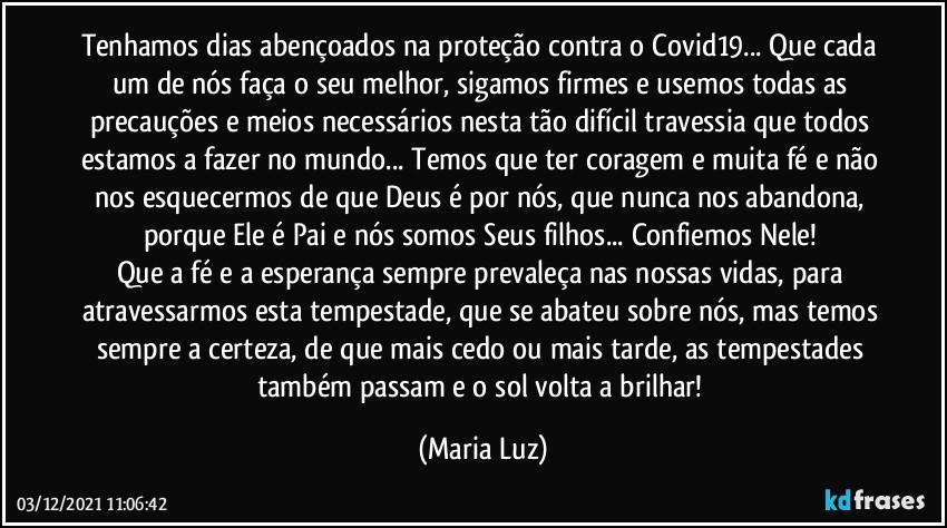 Tenhamos dias abençoados na proteção contra o Covid19... Que cada um de nós faça o seu melhor, sigamos firmes e usemos todas as precauções e meios necessários nesta tão difícil travessia que todos estamos a fazer no mundo... Temos que ter coragem e muita fé e não nos esquecermos de que Deus é por nós, que nunca nos abandona, porque Ele é Pai e nós somos Seus filhos... Confiemos Nele! 
Que a fé e a esperança sempre prevaleça nas nossas vidas, para atravessarmos esta tempestade, que se abateu sobre nós, mas temos sempre a certeza, de que mais cedo ou mais tarde, as tempestades também passam e o sol volta a brilhar! (Maria Luz)