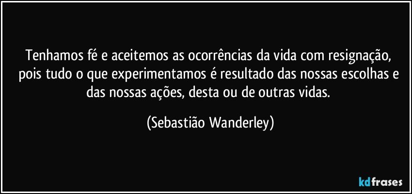 Tenhamos fé e aceitemos as ocorrências da vida com resignação, pois tudo o que experimentamos é resultado das nossas escolhas e das nossas ações, desta ou de outras vidas. (Sebastião Wanderley)