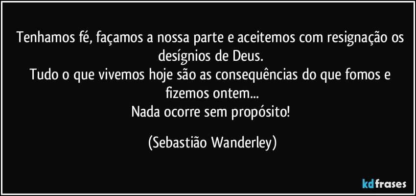 Tenhamos fé, façamos a nossa parte e aceitemos com resignação os desígnios de Deus. 
Tudo o que vivemos hoje são as consequências do que fomos e fizemos ontem...
Nada ocorre sem propósito! (Sebastião Wanderley)