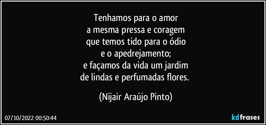 Tenhamos para o amor
a mesma pressa e coragem
que temos tido para o ódio
e o apedrejamento;
e façamos da vida um jardim
de lindas e perfumadas flores. (Nijair Araújo Pinto)