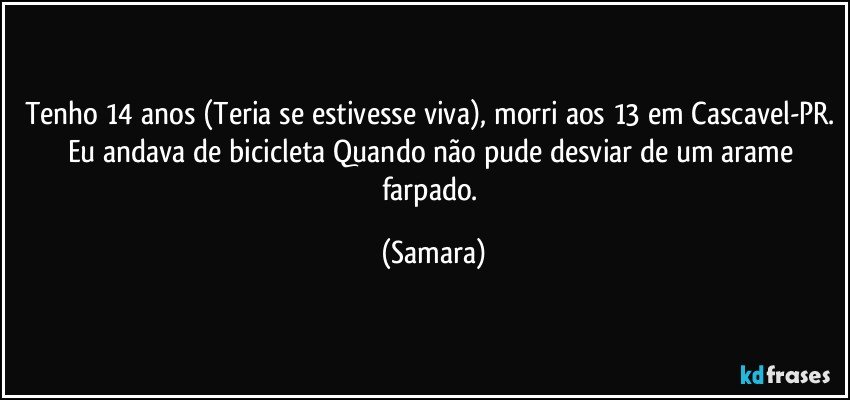 Tenho 14 anos (Teria se estivesse viva), morri aos 13 em Cascavel-PR. Eu andava de bicicleta Quando não pude desviar de um arame farpado. (Samara)